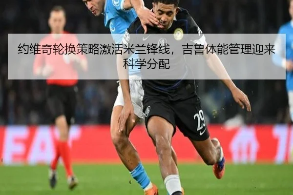 约维奇轮换策略激活米兰锋线，吉鲁体能管理迎来科学分配