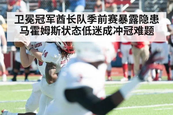 卫冕冠军酋长队季前赛暴露隐患 马霍姆斯状态低迷成冲冠难题